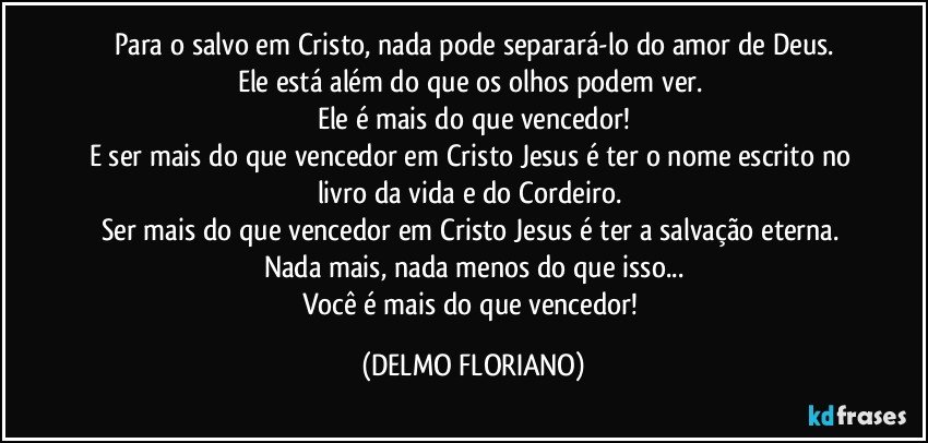 Para o salvo em Cristo, nada pode separará-lo do amor de Deus.
Ele está além do que os olhos podem ver. 
Ele é mais do que vencedor!
E ser mais do que vencedor em Cristo Jesus é ter o nome escrito no livro da vida e do Cordeiro. 
Ser mais do que vencedor em Cristo Jesus é ter a salvação eterna. Nada mais, nada menos do que isso...
Você é mais do que vencedor! (DELMO FLORIANO)