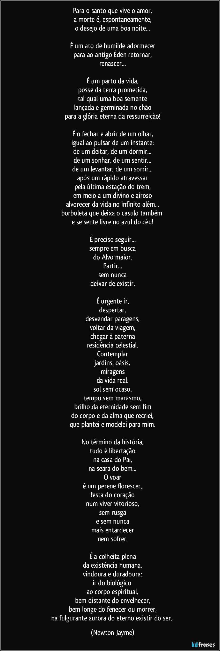 Para o santo que vive o amor,
a morte é, espontaneamente,
o desejo de uma boa noite...
É um ato de humilde adormecer
para ao antigo Éden retornar,
renascer...
É um parto da vida,
posse da terra prometida,
tal qual uma boa semente
lançada e germinada no chão
para a glória eterna da ressurreição!
É o fechar e abrir de um olhar,
igual ao pulsar de um instante:
de um deitar, de um dormir...
de um sonhar, de um sentir...
de um levantar, de um sorrir...
após um rápido atravessar
pela última estação do trem,
em meio a um divino e airoso
alvorecer da vida no infinito além...
borboleta que deixa o casulo também
e se sente livre no azul do céu!
É preciso seguir...
sempre em busca
do Alvo maior.
Partir...
sem nunca
deixar de existir.
É urgente ir,
despertar,
desvendar paragens,
voltar da viagem,
chegar à paterna
residência celestial.
Contemplar
jardins, oásis,
miragens
da vida real:
sol sem ocaso,
tempo sem marasmo,
brilho da eternidade sem fim
do corpo e da alma que recriei,
que plantei e modelei para mim.
No término da história,
tudo é libertação
na casa do Pai,
na seara do bem...
O voar
é um perene florescer,
festa do coração
num viver vitorioso,
sem rusga
e sem nunca
mais entardecer
nem sofrer.
É a colheita plena
da existência humana,
vindoura e duradoura:
ir do biológico
ao corpo espiritual,
bem distante do envelhecer,
bem longe do fenecer ou morrer,
na fulgurante aurora do eterno existir do ser. (Newton Jayme)