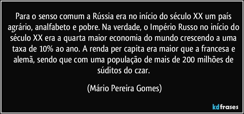 Para o senso comum a Rússia era no início do século XX um país agrário, analfabeto e pobre. Na verdade, o Império Russo no início do século XX era a quarta maior economia do mundo crescendo a uma taxa de 10% ao ano. A renda per capita era maior que a francesa e alemã, sendo que com uma população de mais de 200 milhões de súditos do czar. (Mário Pereira Gomes)