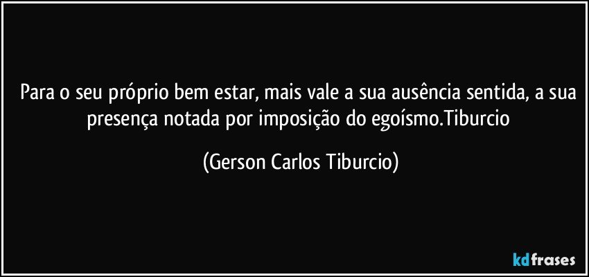 Para o seu próprio bem estar, mais vale a sua ausência sentida, a sua presença notada por imposição do egoísmo.Tiburcio (Gerson Carlos Tiburcio)