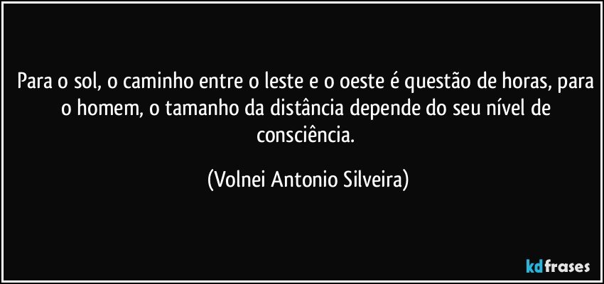 Para o sol, o caminho entre o leste e o oeste é questão de horas, para o homem, o tamanho da distância depende do seu nível de consciência. (Volnei Antonio Silveira)