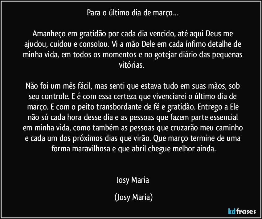 Para o último dia de março… 

Amanheço em gratidão por cada dia vencido, até aqui Deus me ajudou, cuidou e consolou. Vi a mão Dele em cada ínfimo detalhe de minha vida, em todos os momentos e no gotejar diário das pequenas vitórias.  

Não foi um mês fácil, mas senti que estava tudo em suas mãos, sob seu controle. E é com essa certeza que vivenciarei o último dia de março. E com o peito transbordante de fé e gratidão. Entrego a Ele não só cada hora desse dia e as pessoas que fazem parte essencial em minha vida, como também as pessoas que cruzarão meu caminho e cada um dos próximos dias que virão. Que março termine de uma forma maravilhosa e que abril chegue melhor ainda.


Josy Maria (Josy Maria)