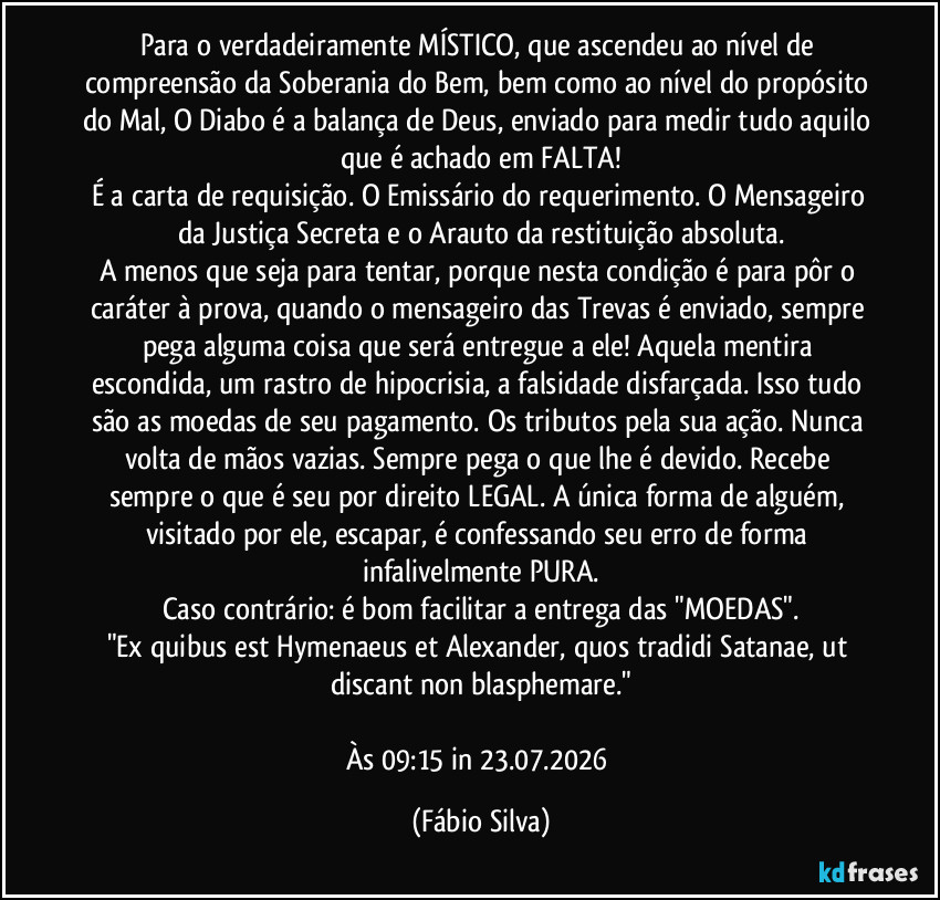 Para o verdadeiramente MÍSTICO, que ascendeu ao nível de compreensão da Soberania do Bem, bem como ao nível do propósito do Mal, O Diabo é a balança de Deus, enviado para medir tudo aquilo que é achado em FALTA!
É a carta de requisição. O Emissário do requerimento. O Mensageiro da Justiça Secreta e o Arauto da restituição absoluta.
A menos que seja para tentar, porque nesta condição é para pôr o caráter à prova, quando o mensageiro das Trevas é enviado, sempre pega alguma coisa que será entregue a ele! Aquela mentira escondida, um rastro de hipocrisia, a falsidade disfarçada. Isso tudo são as moedas de seu pagamento. Os tributos pela sua ação. Nunca volta de mãos vazias. Sempre pega o que lhe é devido. Recebe sempre o que é seu por direito LEGAL. A única forma de alguém, visitado por ele, escapar, é confessando seu erro de forma infalivelmente PURA.
Caso contrário:  é bom facilitar a entrega das "MOEDAS".
"Ex quibus est Hymenaeus et Alexander, quos tradidi Satanae, ut discant non blasphemare."

Às 09:15 in 23.07.2026 (Fábio Silva)