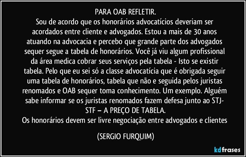 PARA OAB  REFLETIR.
Sou de acordo que os honorários advocatícios deveriam ser acordados entre cliente e advogados. Estou a mais de 30 anos atuando na advocacia e percebo que grande parte dos advogados sequer segue a tabela de honorários. Você já viu algum profissional da área medica cobrar seus serviços pela tabela - Isto se existir tabela. Pelo que eu sei só a classe advocatícia que é obrigada seguir uma tabela de honorários, tabela que não e seguida pelos juristas renomados e OAB sequer toma conhecimento. Um exemplo. Alguém sabe informar se os juristas renomados fazem defesa junto ao STJ- STF – A PREÇO DE TABELA.
Os honorários devem ser livre negociação entre advogados e clientes (SERGIO FURQUIM)