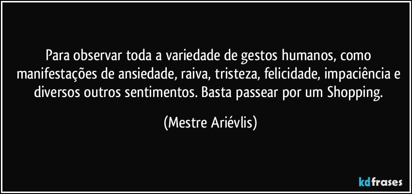 Para observar toda a variedade de gestos humanos, como manifestações de ansiedade, raiva, tristeza, felicidade, impaciência e diversos outros sentimentos. Basta passear por um Shopping. (Mestre Ariévlis)