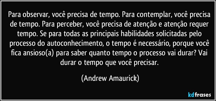 Para observar, você precisa de tempo. Para contemplar, você precisa de tempo. Para perceber, você precisa de atenção e atenção requer tempo. Se para todas as principais habilidades solicitadas pelo processo do autoconhecimento, o tempo é necessário, porque você fica ansioso(a) para saber quanto tempo o processo vai durar? Vai durar o tempo que você precisar. (Andrew Amaurick)