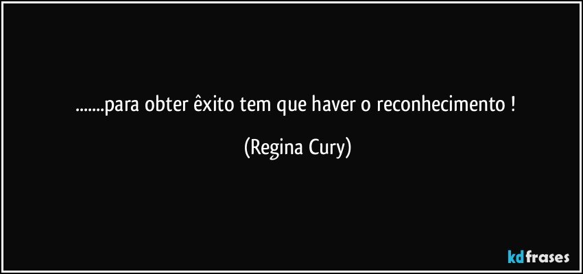 ...para obter êxito tem que haver o reconhecimento ! (Regina Cury)