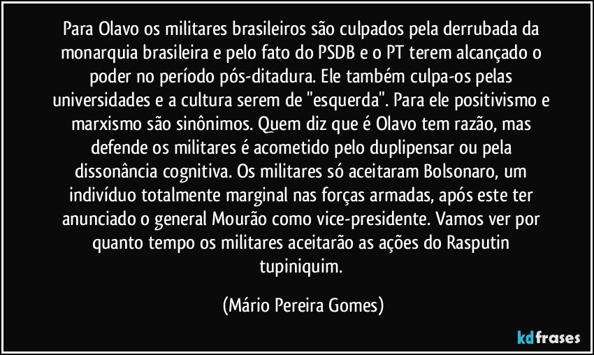 Para Olavo os militares brasileiros são culpados pela derrubada da monarquia brasileira e pelo fato do PSDB e o PT terem alcançado o poder no período pós-ditadura. Ele também culpa-os pelas universidades e a cultura serem de "esquerda". Para ele positivismo e marxismo são sinônimos. Quem diz que é Olavo tem razão, mas defende os militares é acometido pelo duplipensar ou pela dissonância cognitiva. Os militares só aceitaram Bolsonaro, um indivíduo totalmente marginal nas forças armadas, após este ter anunciado o general Mourão como vice-presidente. Vamos ver por quanto tempo os militares aceitarão as ações do Rasputin tupiniquim. (Mário Pereira Gomes)