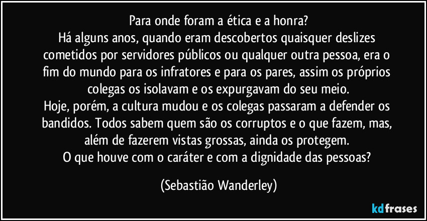 Para onde foram a ética e a honra?
Há alguns anos, quando eram descobertos quaisquer deslizes cometidos por servidores públicos ou qualquer outra pessoa, era o fim do mundo para os infratores e para os pares, assim os próprios colegas os isolavam e os expurgavam do seu meio.
Hoje, porém, a cultura mudou e os colegas passaram a defender os bandidos. Todos sabem quem são os corruptos e o que fazem, mas, além de fazerem vistas grossas, ainda os protegem. 
O que houve com o caráter e com a dignidade das pessoas? (Sebastião Wanderley)