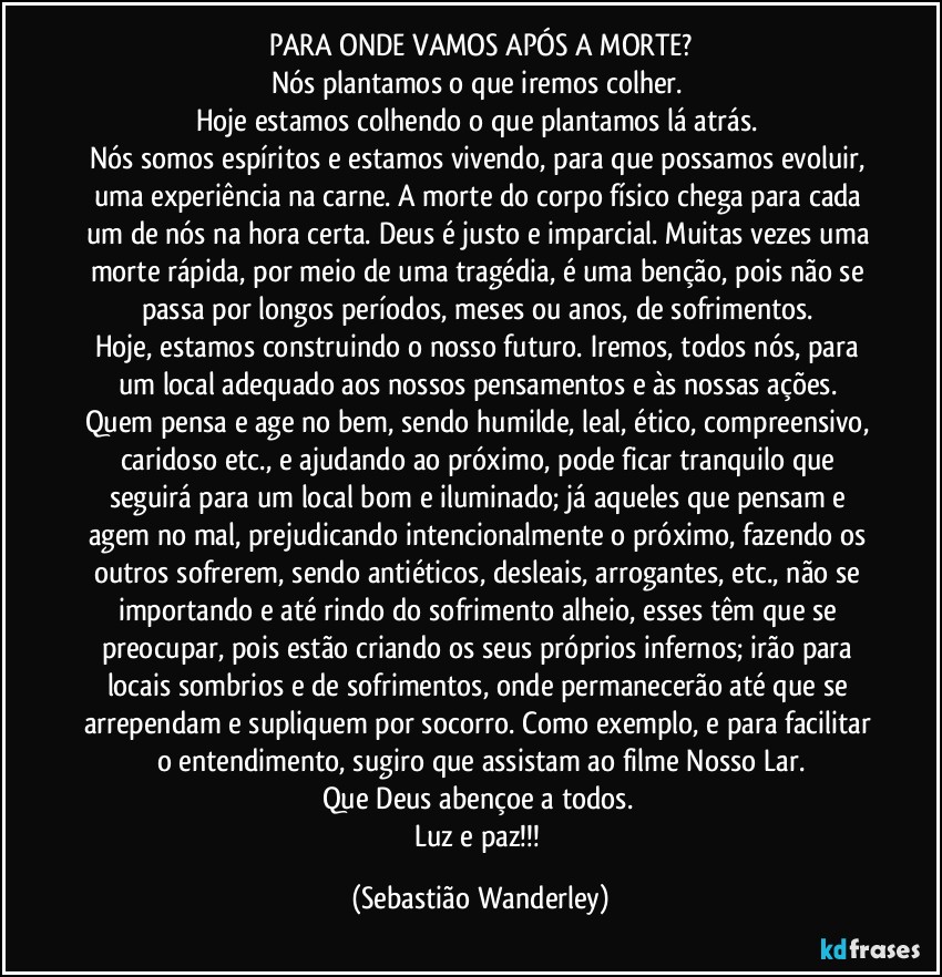 PARA ONDE VAMOS APÓS A MORTE?
Nós plantamos o que iremos colher. 
Hoje estamos colhendo o que plantamos lá atrás. 
Nós somos espíritos e estamos vivendo, para que possamos evoluir, uma experiência na carne. A morte do corpo físico chega para cada um de nós na hora certa. Deus é justo e imparcial. Muitas vezes uma morte rápida, por meio de uma tragédia, é uma benção, pois não se passa por longos períodos, meses ou anos, de sofrimentos. 
Hoje, estamos construindo o nosso futuro. Iremos, todos nós, para um local adequado aos nossos pensamentos e às nossas ações. Quem pensa e age no bem, sendo humilde, leal, ético, compreensivo, caridoso etc., e ajudando ao próximo, pode ficar tranquilo que seguirá para um local bom e iluminado; já aqueles que pensam e agem no mal, prejudicando intencionalmente o próximo, fazendo os outros sofrerem, sendo antiéticos, desleais, arrogantes, etc., não se importando e até rindo do sofrimento alheio, esses têm que se preocupar, pois estão criando os seus próprios infernos; irão para locais sombrios e de sofrimentos, onde permanecerão até que se arrependam e supliquem por socorro. Como exemplo, e para facilitar o entendimento, sugiro que assistam ao filme Nosso Lar.
Que Deus abençoe a todos. 
Luz e paz!!! (Sebastião Wanderley)