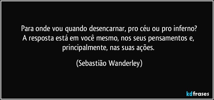 Para onde vou quando desencarnar, pro céu ou pro inferno?
A resposta está em você mesmo, nos seus pensamentos e, principalmente, nas suas ações. (Sebastião Wanderley)