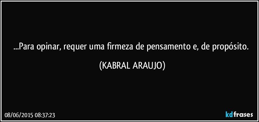 ...Para opinar, requer uma firmeza de pensamento e, de propósito. (KABRAL ARAUJO)