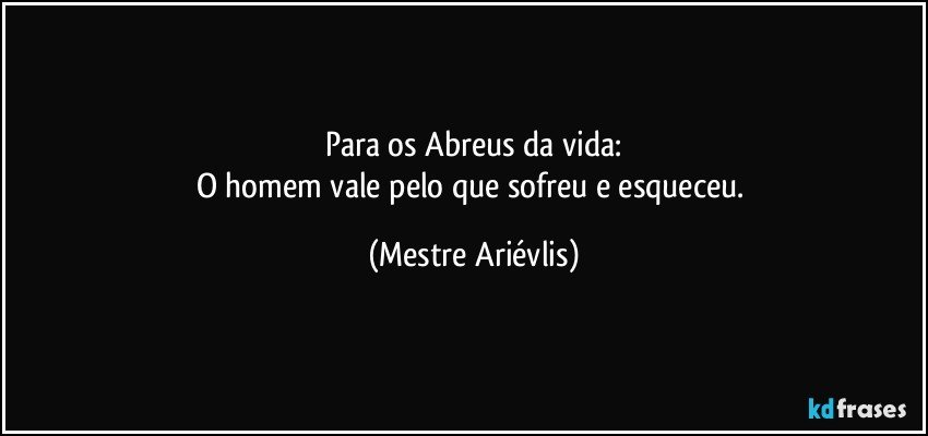 Para os Abreus da vida:
O homem vale pelo que sofreu e esqueceu. (Mestre Ariévlis)