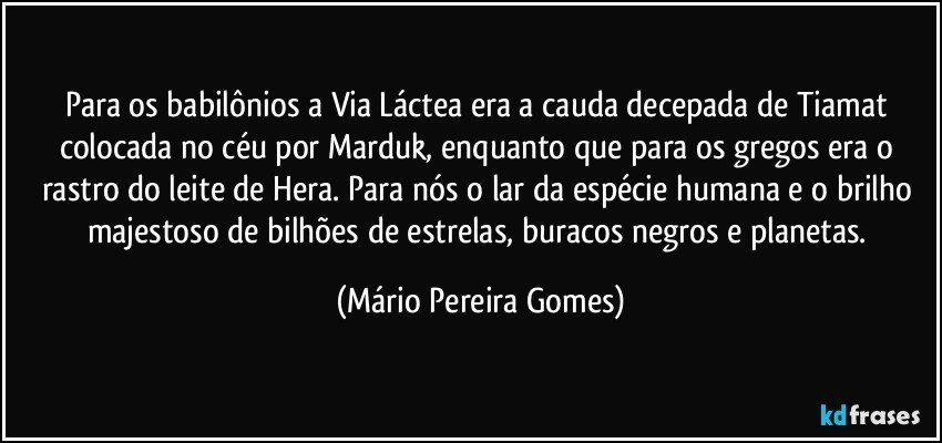 Para os babilônios a Via Láctea era a cauda decepada de Tiamat colocada no céu por Marduk, enquanto que para os gregos era o rastro do leite de Hera. Para nós o lar da espécie humana e o brilho majestoso de bilhões de estrelas, buracos negros e planetas. (Mário Pereira Gomes)