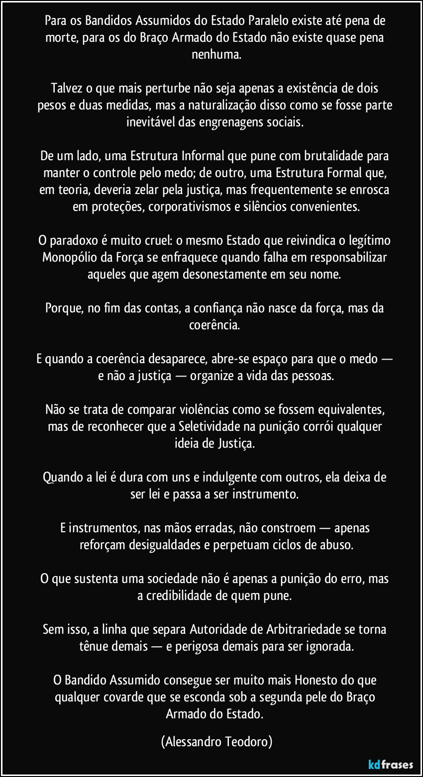 Para os Bandidos Assumidos do Estado Paralelo existe até pena de morte, para os do Braço Armado do Estado não existe quase pena nenhuma.
Talvez o que mais perturbe não seja apenas a existência de dois pesos e duas medidas, mas a naturalização disso como se fosse parte inevitável das engrenagens sociais.
De um lado, uma Estrutura Informal que pune com brutalidade para manter o controle pelo medo; de outro, uma Estrutura Formal que, em teoria, deveria zelar pela justiça, mas frequentemente se enrosca em proteções, corporativismos e silêncios convenientes.
O paradoxo é muito cruel: o mesmo Estado que reivindica o legítimo Monopólio da Força se enfraquece quando falha em responsabilizar aqueles que agem desonestamente em seu nome.
Porque, no fim das contas, a confiança não nasce da força, mas da coerência.
E quando a coerência desaparece, abre-se espaço para que o medo — e não a justiça — organize a vida das pessoas.
Não se trata de comparar violências como se fossem equivalentes, mas de reconhecer que a Seletividade na punição corrói qualquer ideia de Justiça.
Quando a lei é dura com uns e indulgente com outros, ela deixa de ser lei e passa a ser instrumento.
E instrumentos, nas mãos erradas, não constroem — apenas reforçam desigualdades e perpetuam ciclos de abuso.
O que sustenta uma sociedade não é apenas a punição do erro, mas a credibilidade de quem pune.
Sem isso, a linha que separa Autoridade de Arbitrariedade se torna tênue demais — e perigosa demais para ser ignorada.
O Bandido Assumido consegue ser muito mais Honesto do que qualquer covarde que se esconda sob a segunda pele do Braço Armado do Estado. (Alessandro Teodoro)