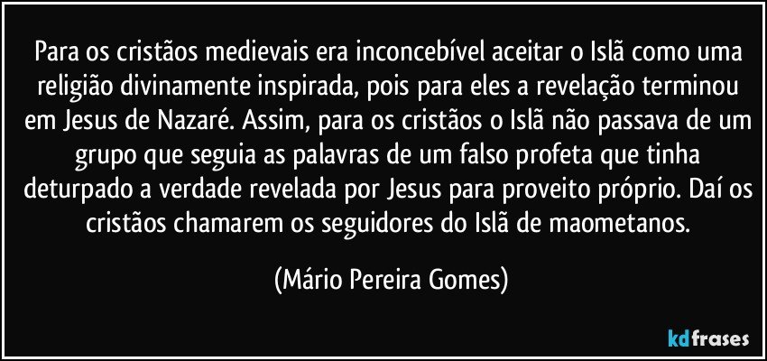 Para os cristãos medievais era inconcebível aceitar o Islã como uma religião divinamente inspirada, pois para eles a revelação terminou em Jesus de Nazaré. Assim, para os cristãos o Islã não passava de um grupo que seguia as palavras de um falso profeta que tinha deturpado a verdade revelada por Jesus para proveito próprio. Daí os cristãos chamarem os seguidores do Islã de maometanos. (Mário Pereira Gomes)