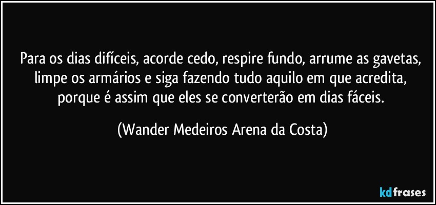 Para os dias difíceis, acorde cedo, respire fundo, arrume as gavetas, limpe os armários e siga fazendo tudo aquilo em que acredita, porque é assim que eles se converterão em dias fáceis. (Wander Medeiros Arena da Costa)