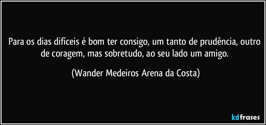 Para os dias difíceis é bom ter consigo, um tanto de prudência, outro de coragem, mas sobretudo, ao seu lado um amigo. (Wander Medeiros Arena da Costa)