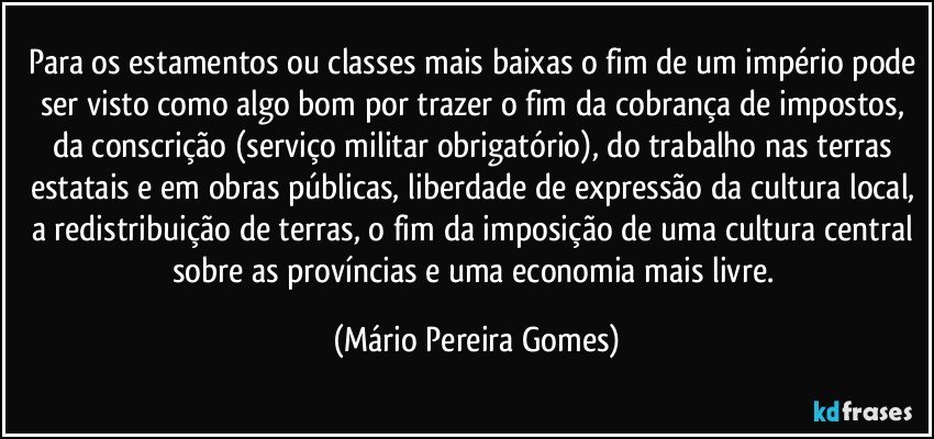 Para os estamentos ou classes mais baixas o fim de um império pode ser visto como algo bom por trazer o fim da cobrança de impostos, da conscrição (serviço militar obrigatório), do trabalho nas terras estatais e em obras públicas, liberdade de expressão da cultura local, a redistribuição de terras, o fim da imposição de uma cultura central sobre as províncias e uma economia mais livre. (Mário Pereira Gomes)