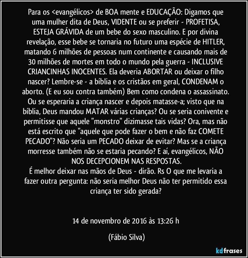 Para os <evangélicos> de BOA mente e EDUCAÇÃO: Digamos que uma mulher dita de Deus, VIDENTE ou se preferir - PROFETISA, ESTEJA GRÁVIDA de um bebe do sexo masculino. E por divina revelação, esse bebe se tornaria no futuro uma espécie de HITLER, matando 6 milhões de pessoas num continente e causando mais de 30 milhões de mortes em todo o mundo pela guerra - INCLUSIVE CRIANCINHAS INOCENTES. Ela deveria ABORTAR ou deixar o filho nascer? Lembre-se - a bíblia e os cristãos em geral, CONDENAM o aborto. (E eu sou contra também) Bem como condena o assassinato. Ou se esperaria a criança nascer e depois matasse-a; visto que na bíblia, Deus mandou MATAR várias crianças? Ou se seria conivente e permitisse que aquele "monstro" dizimasse tais vidas? Ora, mas não está escrito que "aquele que pode fazer o bem e não faz COMETE PECADO"? Não seria um PECADO deixar de evitar? Mas se a criança morresse também não se estaria pecando? E aí, evangélicos, NÃO NOS DECEPCIONEM NAS RESPOSTAS.
É melhor deixar nas mãos de Deus - dirão. Rs O que me levaria a fazer outra pergunta: não seria melhor Deus não ter permitido essa criança ter sido gerada?﻿


14 de novembro de 2016 às 13:26 h (Fábio Silva)