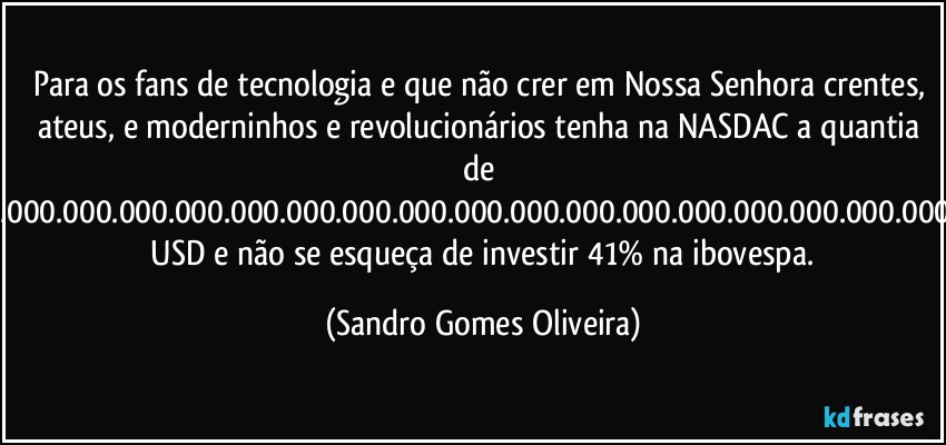 Para os fans de tecnologia e que não crer em Nossa Senhora crentes, ateus, e moderninhos e revolucionários tenha na NASDAC a quantia de 43.000.000.000.000.000.000.000.000.000.000.000.000.000.000.000.000.000,00  USD e não se esqueça de investir 41% na ibovespa. (Sandro Gomes Oliveira)