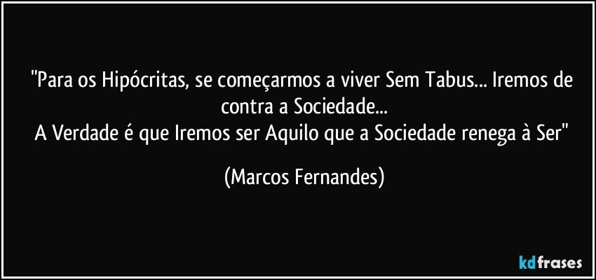 "Para os Hipócritas, se começarmos a viver Sem Tabus... Iremos de contra a Sociedade...
A Verdade é que Iremos ser Aquilo que a Sociedade renega à Ser" (Marcos Fernandes)