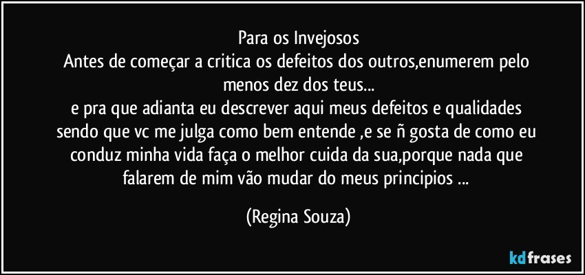 Para os Invejosos
Antes de começar a critica os defeitos dos outros,enumerem pelo menos dez dos teus...
e pra que adianta eu descrever aqui meus defeitos e qualidades sendo que vc me julga como bem entende ,e se ñ gosta de como eu conduz minha vida faça o melhor cuida da sua,porque nada que falarem de mim vão mudar do meus principios ... (Regina Souza)