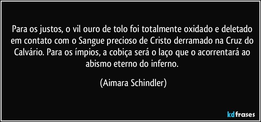 Para os justos, o vil ouro de tolo foi totalmente oxidado e deletado em contato com o Sangue precioso de Cristo derramado na Cruz do Calvário. Para os ímpios, a cobiça será o laço que o acorrentará ao abismo eterno do inferno. (Aimara Schindler)