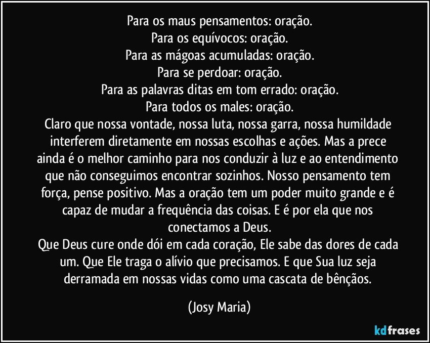 Para os maus pensamentos: oração.
Para os equívocos: oração.
Para as mágoas acumuladas: oração.
Para se perdoar: oração.
Para as palavras ditas em tom errado: oração.
Para todos os males: oração.
Claro que nossa vontade, nossa luta, nossa garra, nossa humildade interferem diretamente em nossas escolhas e ações. Mas a prece ainda é o melhor caminho para nos conduzir à luz e ao entendimento que não conseguimos encontrar sozinhos. Nosso pensamento tem força, pense positivo. Mas a oração tem um poder muito grande e é capaz de mudar a frequência das coisas. E é por ela que nos conectamos a Deus.
Que Deus cure onde dói em cada coração, Ele sabe das dores de cada um. Que Ele traga o alívio que precisamos. E que Sua luz seja derramada em nossas vidas como uma cascata de bênçãos. (Josy Maria)