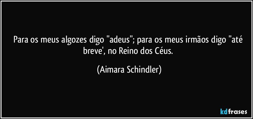 Para os meus algozes digo ''adeus'';  para os meus irmãos digo ''até breve', no Reino dos Céus. (Aimara Schindler)