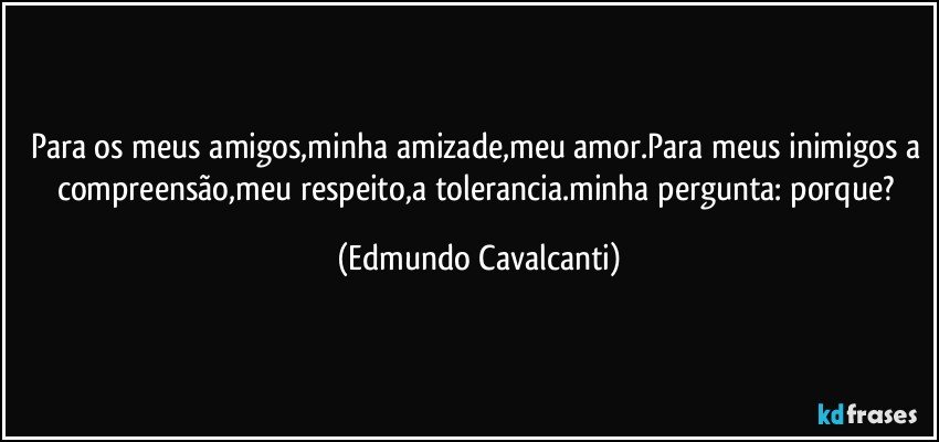 Para os meus amigos,minha amizade,meu amor.Para meus inimigos a compreensão,meu respeito,a tolerancia.minha pergunta: porque? (Edmundo Cavalcanti)