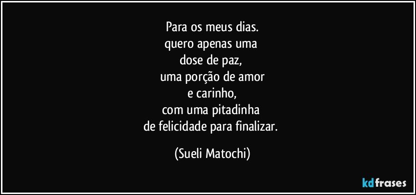 Para os meus dias.
quero apenas uma 
dose de paz, 
uma porção de amor
 e carinho, 
com uma pitadinha 
de felicidade para finalizar. (Sueli Matochi)