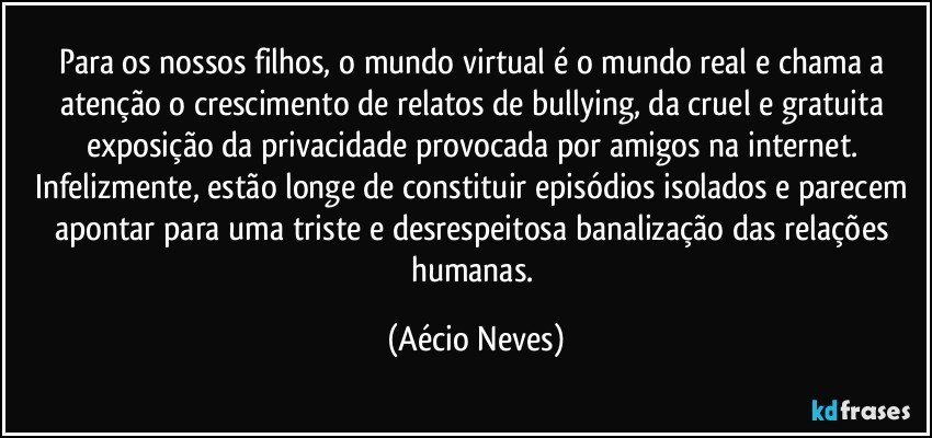 Para os nossos filhos, o mundo virtual é o mundo real e chama a atenção o crescimento de relatos de bullying, da cruel e gratuita exposição da privacidade provocada por amigos na internet. Infelizmente, estão longe de constituir episódios isolados e parecem apontar para uma triste e desrespeitosa banalização das relações humanas. (Aécio Neves)