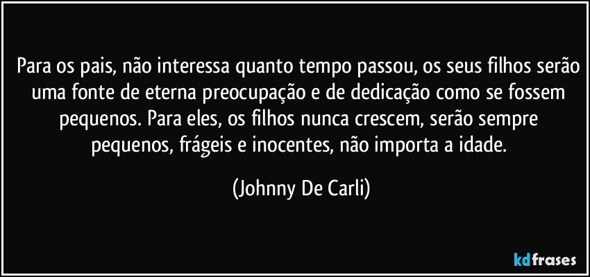 Para os pais, não interessa quanto tempo passou, os seus filhos serão uma fonte de eterna preocupação e de dedicação como se fossem pequenos. Para eles, os filhos nunca crescem, serão sempre pequenos, frágeis e inocentes, não importa a idade. (Johnny De Carli)