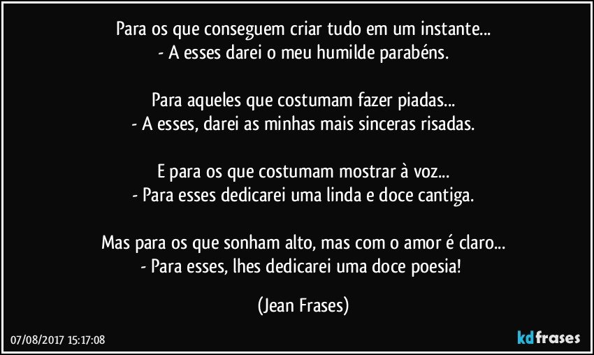 Para os que conseguem criar tudo em um instante...
- A esses darei o meu humilde parabéns.

Para aqueles que costumam fazer piadas...
- A esses, darei as minhas mais sinceras risadas.

E para os que costumam mostrar à voz...
- Para esses dedicarei uma linda e doce cantiga.

Mas para os que sonham alto, mas com o amor é claro...
- Para esses, lhes dedicarei uma doce poesia! (Jean Frases)