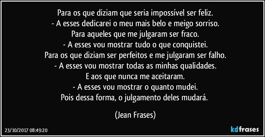 Para os que diziam que seria impossível ser feliz.
- A esses dedicarei o meu mais belo e meigo sorriso.
Para aqueles que me julgaram ser fraco.
- A esses vou mostrar tudo o que conquistei.
Para os que diziam ser perfeitos e me julgaram ser falho.
- A esses vou mostrar todas as minhas qualidades.
E aos que nunca me aceitaram.
- A esses vou mostrar o quanto mudei.
Pois dessa forma, o julgamento deles mudará. (Jean Frases)