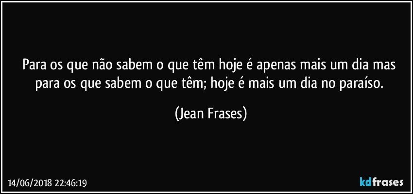 Para os que não sabem o que têm hoje é apenas mais um dia mas para os que sabem o que têm; hoje é mais um dia no paraíso. (Jean Frases)