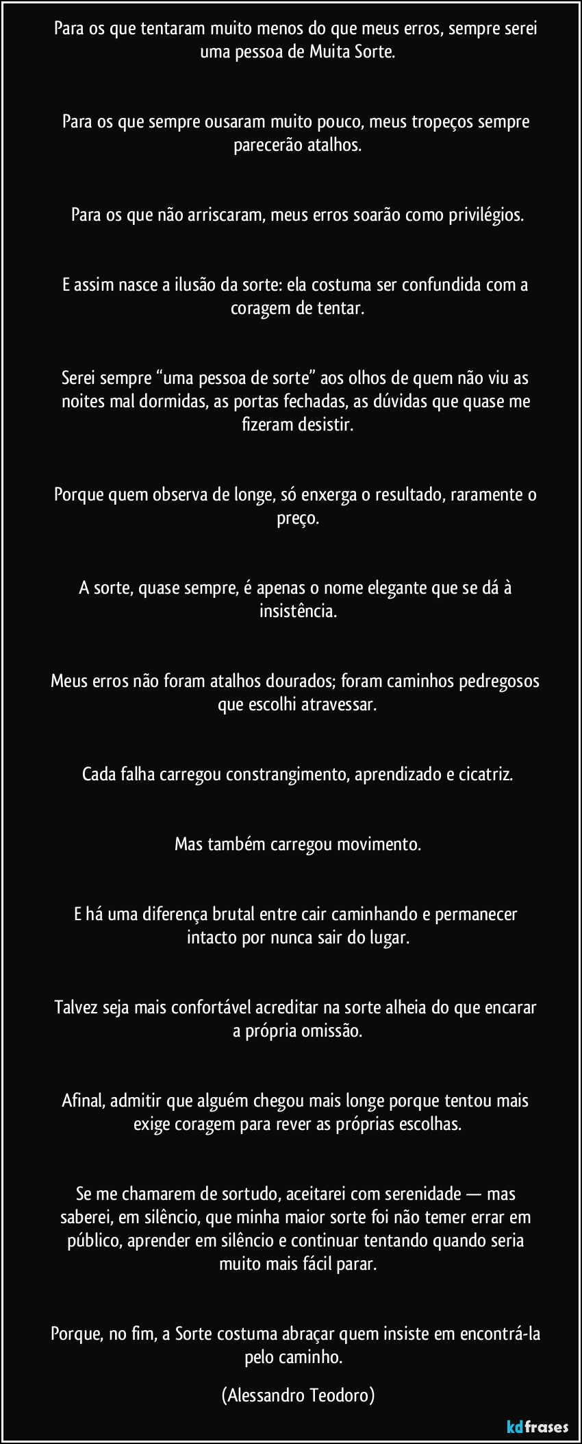Para os que tentaram muito menos do que meus erros, sempre serei uma pessoa de Muita Sorte.
Para os que sempre ousaram muito pouco, meus tropeços sempre parecerão atalhos.
Para os que não arriscaram, meus erros soarão como privilégios.
E assim nasce a ilusão da sorte: ela costuma ser confundida com a coragem de tentar.
Serei sempre “uma pessoa de sorte” aos olhos de quem não viu as noites mal dormidas, as portas fechadas, as dúvidas que quase me fizeram desistir.
Porque quem observa de longe, só enxerga o resultado, raramente o preço.
A sorte, quase sempre, é apenas o nome elegante que se dá à insistência.
Meus erros não foram atalhos dourados; foram caminhos pedregosos que escolhi atravessar.
Cada falha carregou constrangimento, aprendizado e cicatriz.
Mas também carregou movimento.
E há uma diferença brutal entre cair caminhando e permanecer intacto por nunca sair do lugar.
Talvez seja mais confortável acreditar na sorte alheia do que encarar a própria omissão.
Afinal, admitir que alguém chegou mais longe porque tentou mais exige coragem para rever as próprias escolhas.
Se me chamarem de sortudo, aceitarei com serenidade — mas saberei, em silêncio, que minha maior sorte foi não temer errar em público, aprender em silêncio e continuar tentando quando seria muito mais fácil parar.
Porque, no fim, a Sorte costuma abraçar quem insiste em encontrá-la pelo caminho. (Alessandro Teodoro)