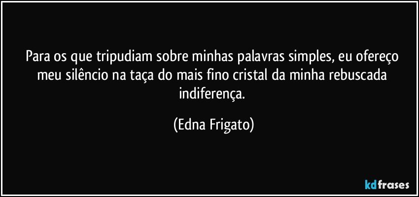 Para os que tripudiam sobre minhas palavras simples,  eu ofereço meu silêncio na taça do mais fino cristal da minha rebuscada indiferença. (Edna Frigato)