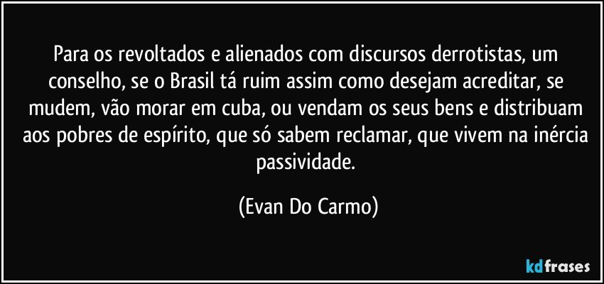 Para os revoltados e alienados com discursos derrotistas, um conselho, se o Brasil tá ruim assim como desejam acreditar, se mudem, vão morar em cuba, ou vendam os seus bens e distribuam aos pobres de espírito, que só sabem reclamar, que vivem na inércia passividade. (Evan Do Carmo)