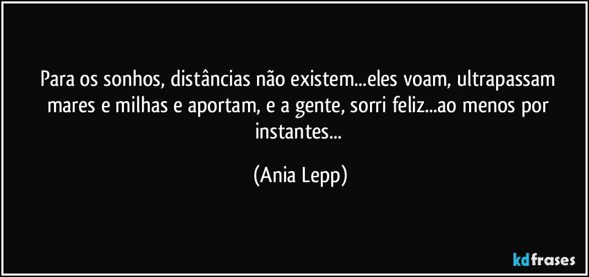 Para os sonhos, distâncias não existem...eles voam, ultrapassam mares e milhas e aportam,  e a gente, sorri feliz...ao menos por instantes... (Ania Lepp)
