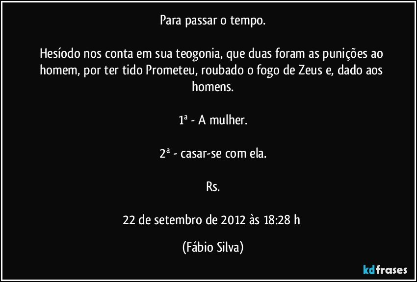 Para passar o tempo.

Hesíodo nos conta em sua teogonia, que duas foram as punições ao homem, por ter tido Prometeu, roubado o fogo de Zeus e, dado aos homens.

1ª - A mulher.

2ª - casar-se com ela.

Rs.

22 de setembro de 2012 às 18:28 h (Fábio Silva)