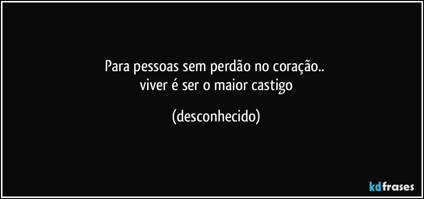 para pessoas sem perdão no coração.. 
 viver é ser o maior castigo (desconhecido)