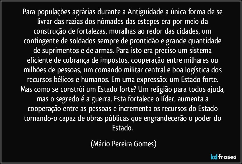 Para populações agrárias durante a Antiguidade a única forma de se livrar das razias dos nômades das estepes era por meio da construção de fortalezas, muralhas ao redor das cidades, um contingente de soldados sempre de prontidão e grande quantidade de suprimentos e de armas. Para isto era preciso um sistema eficiente de cobrança de impostos, cooperação entre milhares ou milhões de pessoas, um comando militar central e boa logística dos recursos bélicos e humanos. Em uma expressão: um Estado forte. Mas como se constrói um Estado forte? Um religião para todos ajuda, mas o segredo é a guerra. Esta fortalece o líder, aumenta a cooperação entre as pessoas e incrementa os recursos do Estado tornando-o capaz de obras públicas que engrandecerão o poder do Estado. (Mário Pereira Gomes)