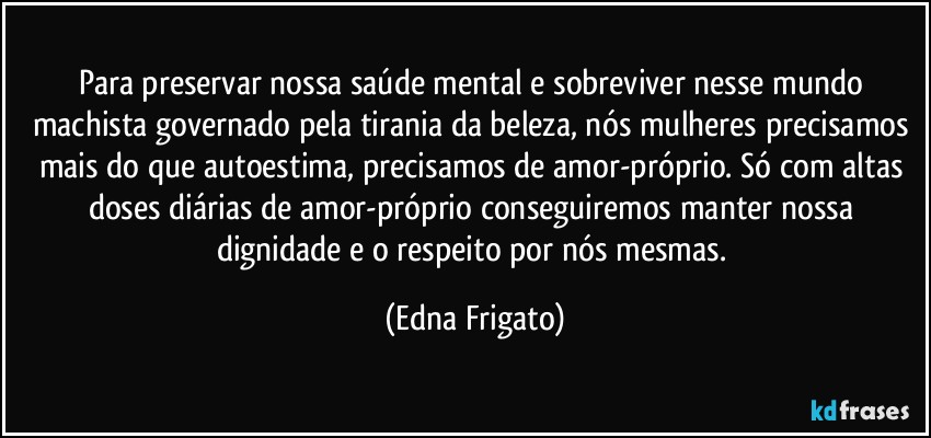 Para preservar nossa saúde mental e sobreviver nesse mundo machista governado pela tirania da beleza, nós mulheres precisamos mais do que autoestima,  precisamos de amor-próprio. Só com altas doses diárias de amor-próprio conseguiremos manter nossa dignidade e o respeito por nós mesmas. (Edna Frigato)