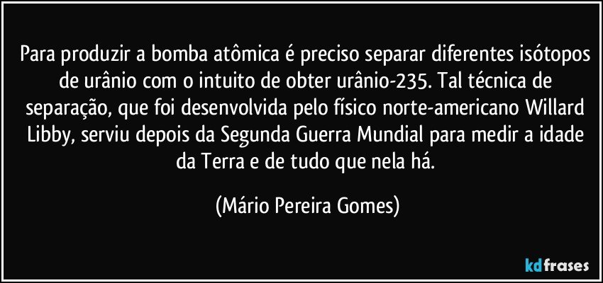 Para produzir a bomba atômica é preciso separar diferentes isótopos de urânio com o intuito de obter urânio-235. Tal técnica de separação, que foi desenvolvida pelo físico norte-americano Willard Libby, serviu depois da Segunda Guerra Mundial para medir a idade da Terra e de tudo que nela há. (Mário Pereira Gomes)