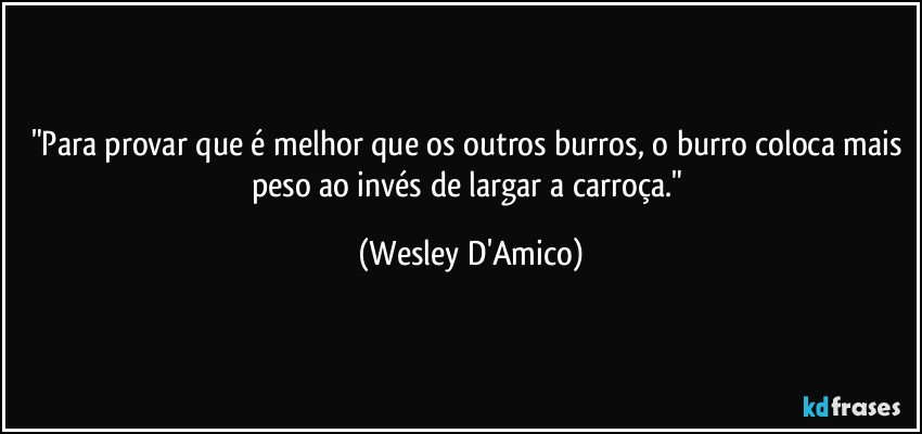 "Para provar que é melhor que os outros burros, o burro coloca mais peso ao invés de largar a carroça." (Wesley D'Amico)