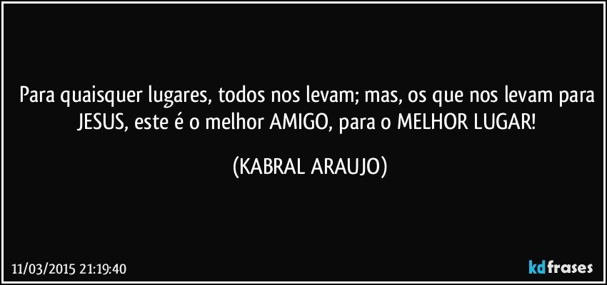 Para quaisquer lugares, todos nos levam; mas, os que nos levam para JESUS, este é o melhor AMIGO, para o MELHOR LUGAR! (KABRAL ARAUJO)