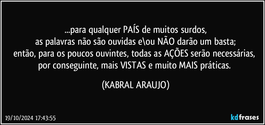 ...para qualquer PAÍS de muitos surdos,
as palavras não são ouvidas e\ou NÃO darão um basta;
então, para os poucos ouvintes, todas as AÇÕES serão necessárias, por conseguinte, mais VISTAS e muito MAIS práticas. (KABRAL ARAUJO)