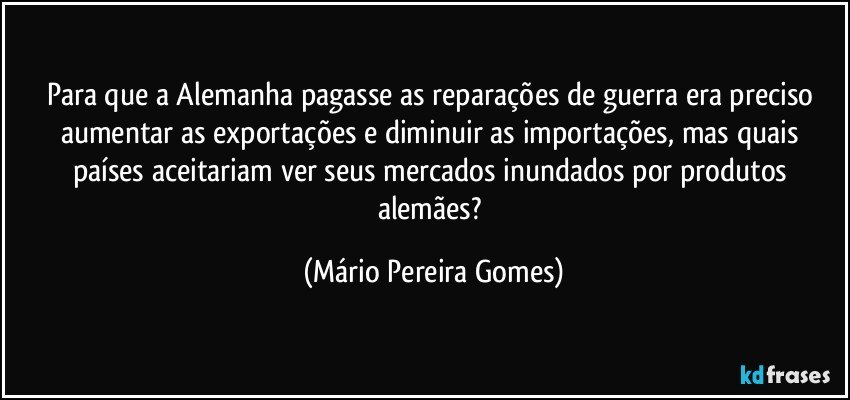 Para que a Alemanha pagasse as reparações de guerra era preciso aumentar as exportações e diminuir as importações, mas quais países aceitariam ver seus mercados inundados por produtos alemães? (Mário Pereira Gomes)